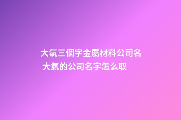 大氣三個字金屬材料公司名 大氣的公司名字怎么取
